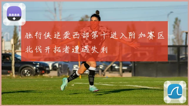 独行侠逆袭西部第十进入附加赛区北伐开拓者遭遇失利