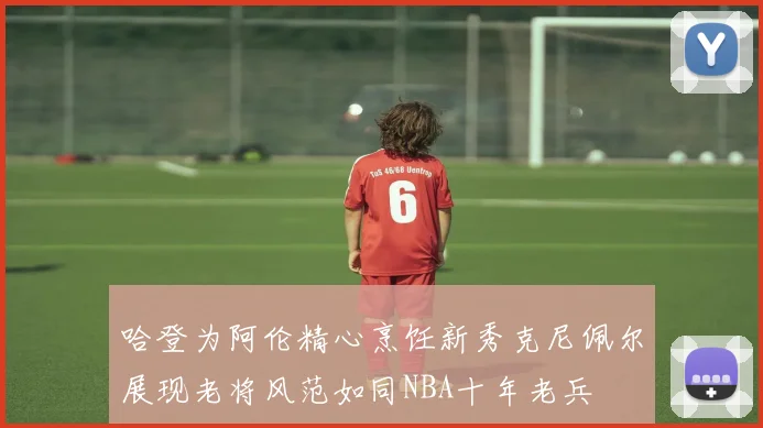 哈登为阿伦精心烹饪新秀克尼佩尔展现老将风范如同NBA十年老兵