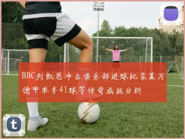 BBC列凯恩冲击俱乐部进球纪录莱万德甲单季41球等传奇成就分析