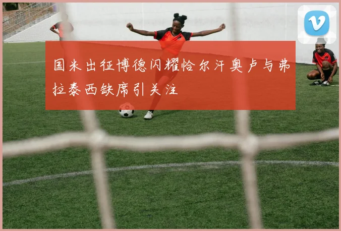 国米出征博德闪耀恰尔汗奥卢与弗拉泰西缺席引关注