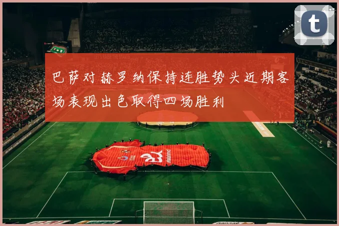 巴萨对赫罗纳保持连胜势头近期客场表现出色取得四场胜利