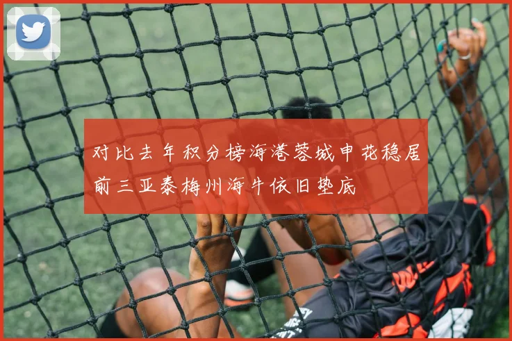 对比去年积分榜海港蓉城申花稳居前三亚泰梅州海牛依旧垫底