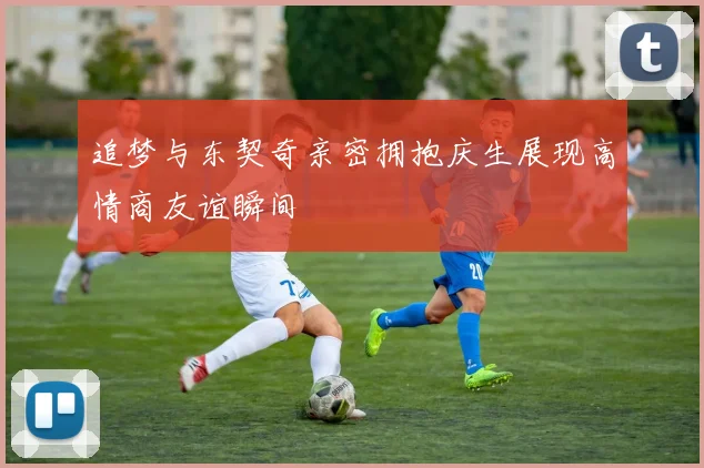 追梦与东契奇亲密拥抱庆生展现高情商友谊瞬间