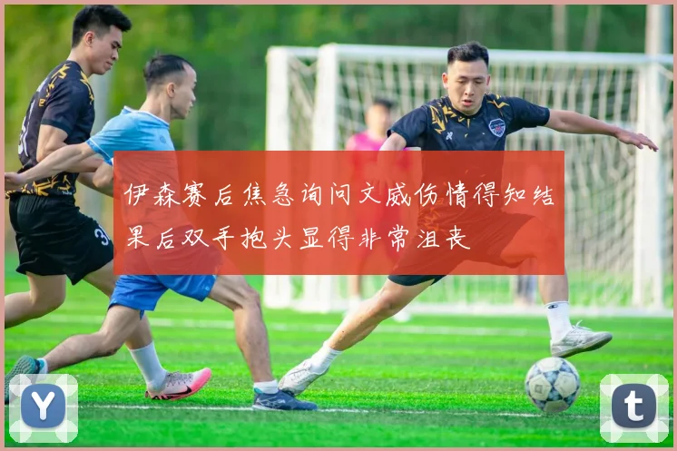 伊森赛后焦急询问文威伤情得知结果后双手抱头显得非常沮丧