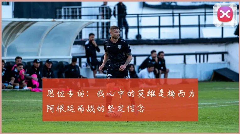 恩佐专访：我心中的英雄是梅西为阿根廷而战的坚定信念