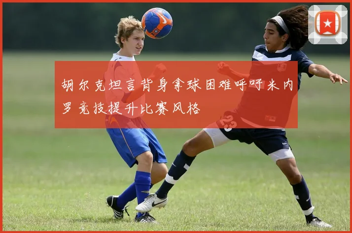 胡尔克坦言背身拿球困难呼吁米内罗竞技提升比赛风格