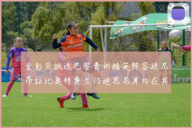 金彭贝挑选巴黎青训精英阵容迈尼昂拉比奥特费兰门迪恩昆库均在其中