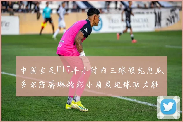 中国女足U17半小时内三球领先厄瓜多尔陈睿琳精彩小角度进球助力胜利