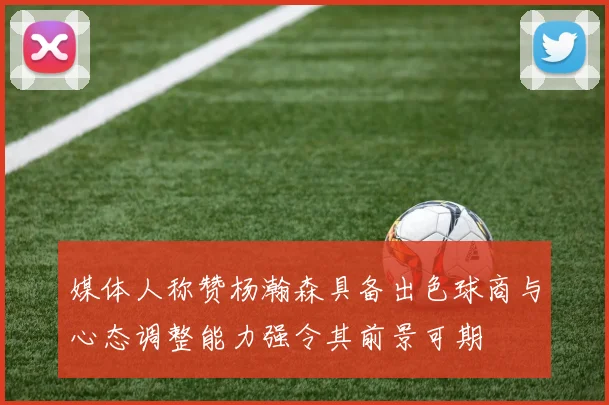 媒体人称赞杨瀚森具备出色球商与心态调整能力强令其前景可期