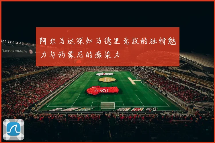 阿尔马达深知马德里竞技的独特魅力与西蒙尼的感染力