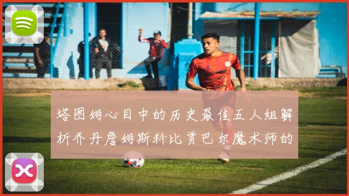 塔图姆心目中的历史最佳五人组解析乔丹詹姆斯科比贾巴尔魔术师的传奇魅力