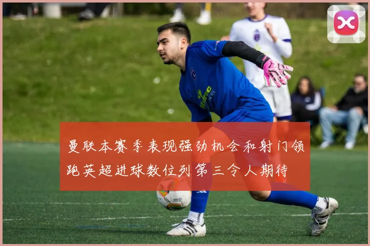 曼联本赛季表现强劲机会和射门领跑英超进球数位列第三令人期待