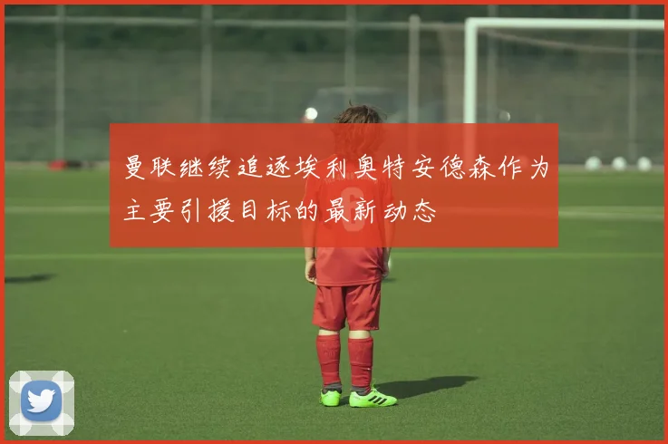 曼联继续追逐埃利奥特安德森作为主要引援目标的最新动态