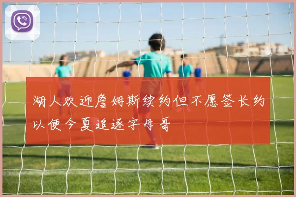 湖人欢迎詹姆斯续约但不愿签长约以便今夏追逐字母哥