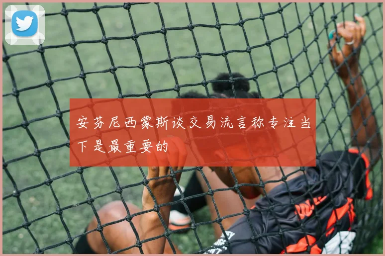 安芬尼西蒙斯谈交易流言称专注当下是最重要的