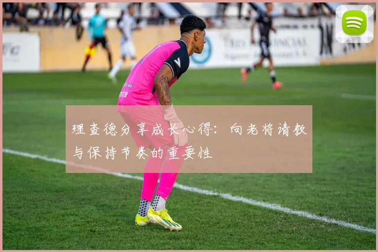 理查德分享成长心得：向老将请教与保持节奏的重要性