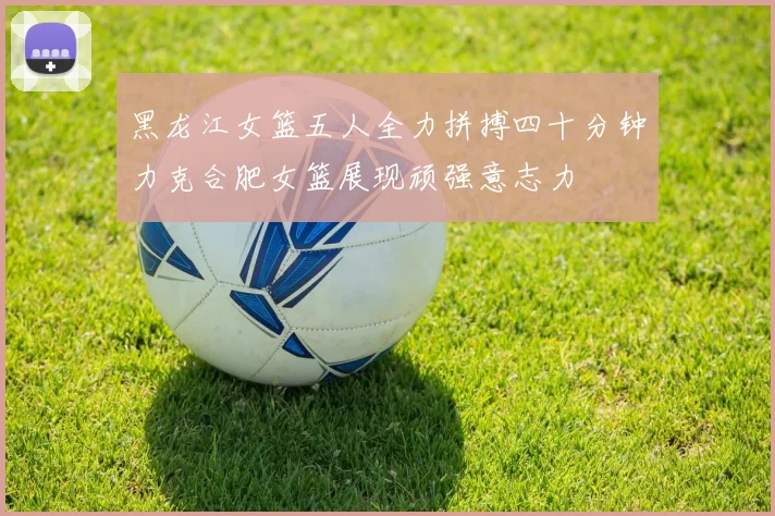 黑龙江女篮五人全力拼搏四十分钟力克合肥女篮展现顽强意志力