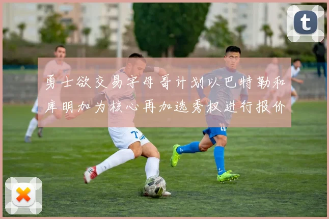 勇士欲交易字母哥计划以巴特勒和库明加为核心再加选秀权进行报价