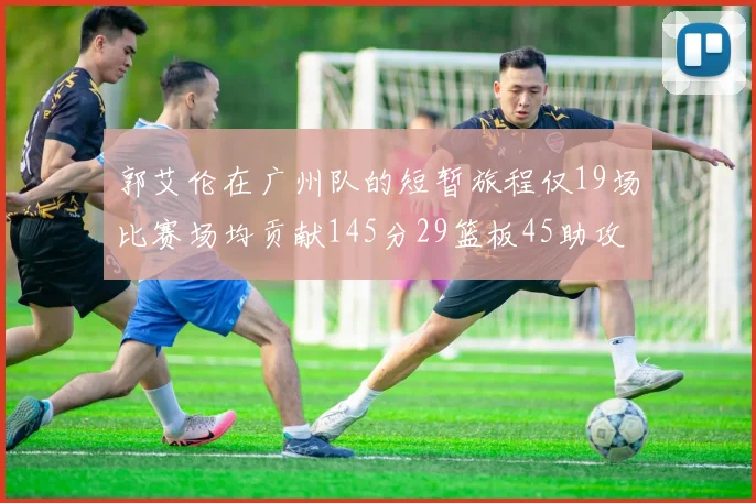 郭艾伦在广州队的短暂旅程仅19场比赛场均贡献145分29篮板45助攻