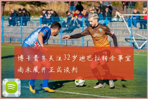 博卡青年关注32岁迪巴拉转会事宜尚未展开正式谈判