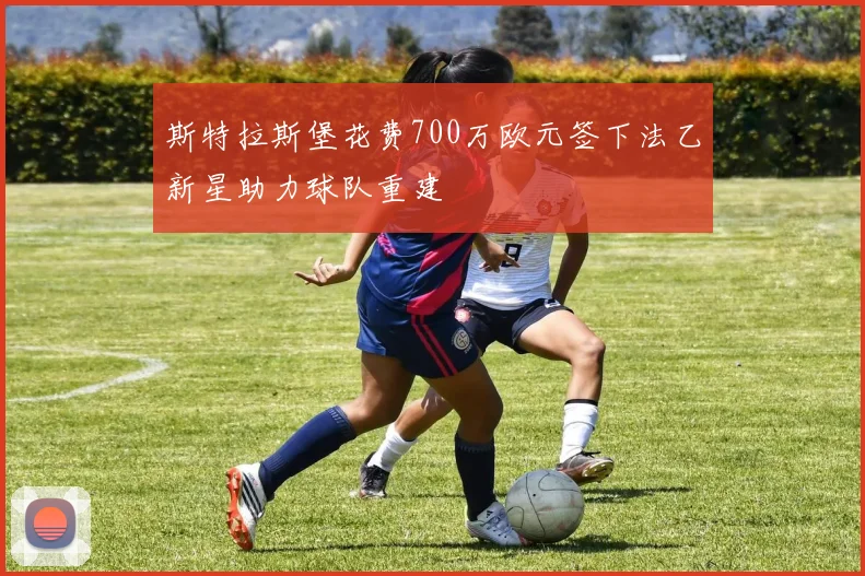 斯特拉斯堡花费700万欧元签下法乙新星助力球队重建