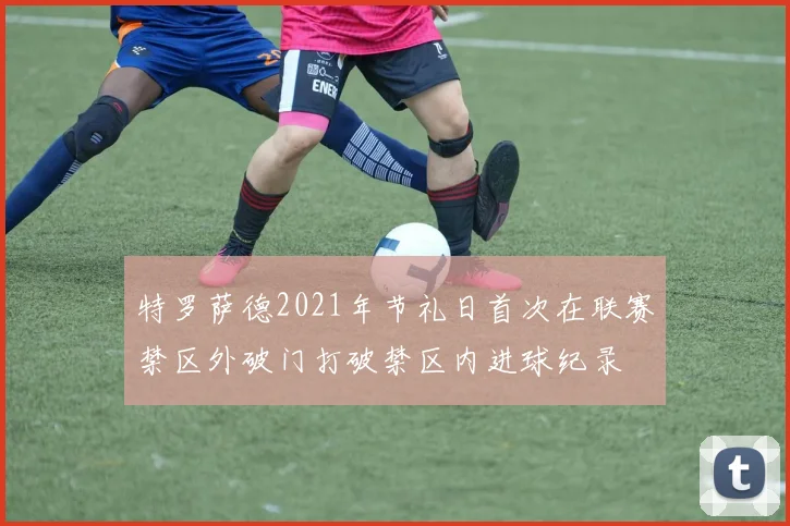 特罗萨德2021年节礼日首次在联赛禁区外破门打破禁区内进球纪录