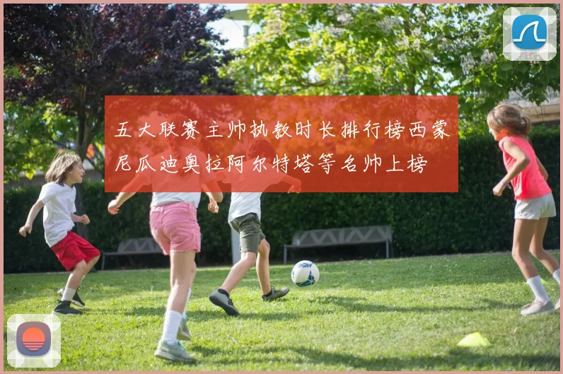 五大联赛主帅执教时长排行榜西蒙尼瓜迪奥拉阿尔特塔等名帅上榜