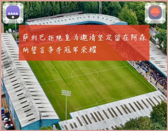 萨利巴拒绝皇马邀请坚定留在阿森纳誓言争夺冠军荣耀