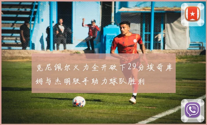 克尼佩尔火力全开砍下29分埃奇库姆与杰明联手助力球队胜利