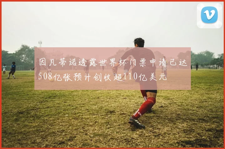 因凡蒂诺透露世界杯门票申请已达508亿张预计创收超110亿美元