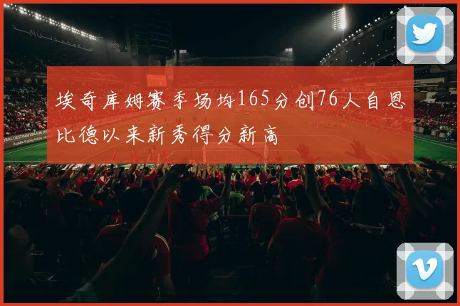 埃奇库姆赛季场均165分创76人自恩比德以来新秀得分新高