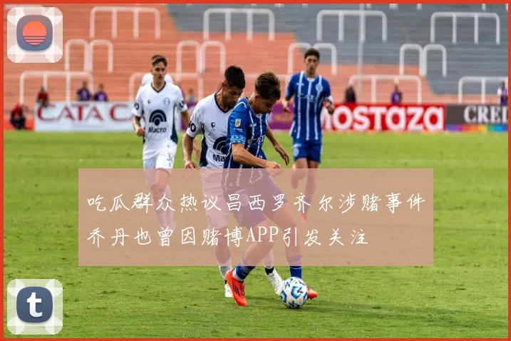 吃瓜群众热议昌西罗齐尔涉赌事件乔丹也曾因赌博APP引发关注
