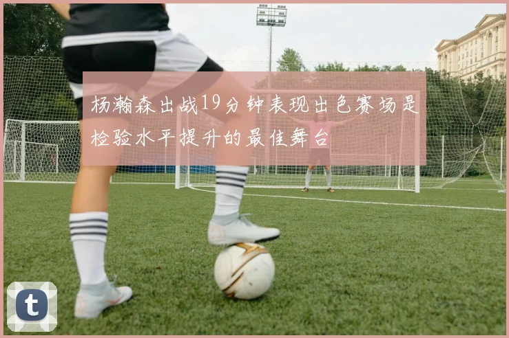 杨瀚森出战19分钟表现出色赛场是检验水平提升的最佳舞台