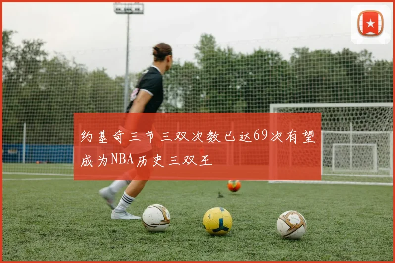 约基奇三节三双次数已达69次有望成为NBA历史三双王