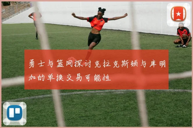 勇士与篮网探讨克拉克斯顿与库明加的单换交易可能性