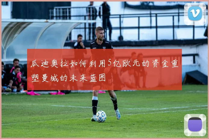 瓜迪奥拉如何利用5亿欧元的资金重塑曼城的未来蓝图
