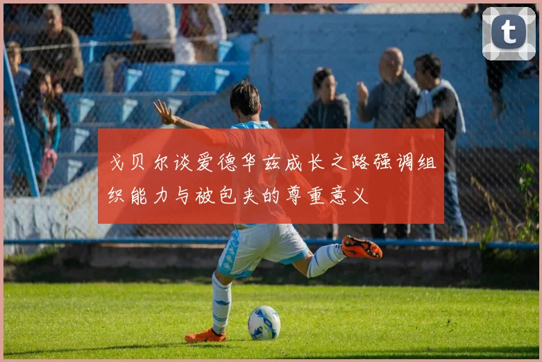 戈贝尔谈爱德华兹成长之路强调组织能力与被包夹的尊重意义