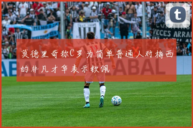 莫德里奇称C罗为简单普通人对梅西的非凡才华表示钦佩