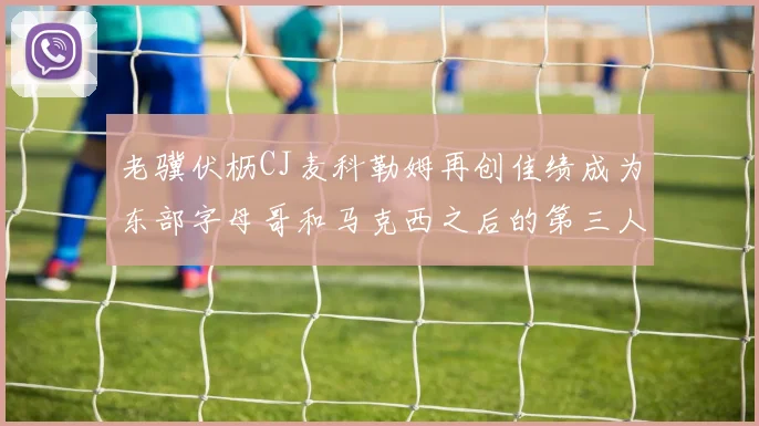 老骥伏枥CJ麦科勒姆再创佳绩成为东部字母哥和马克西之后的第三人