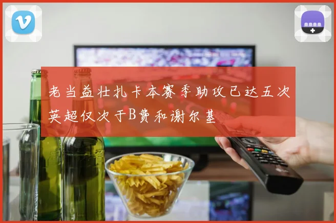 老当益壮扎卡本赛季助攻已达五次英超仅次于B费和谢尔基