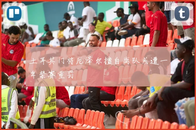 土耳其门将厄泽尔擅自离队或遭一年禁赛重罚
